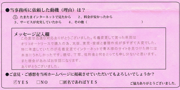 大阪府大東市：薬師神自動車様 | この度は迅速な対応ありがとうございました。名義変更をして貰った車両はオリコオートリースで購入の為、大阪、東京、愛媛と書類作成が多すぎて大変でした。<特に考慮していたのが名義変更でインターネットで青木様のサイトを見つけた時には本当にうれしかったです。<親切、丁寧、低料金と何をとっても申し分ないと思います。また機会があればお世話になります。ありがとうございました。